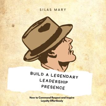 Build a Legendary Leadership Presence: How to Command Respect and Inspire Loyalty Effortlessly