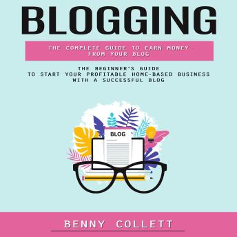 Blogging: The Complete Guide to Earn Money From Your Blog (The Beginner's Guide to Start Your Profitable Home-based Business With a Successful Blog)