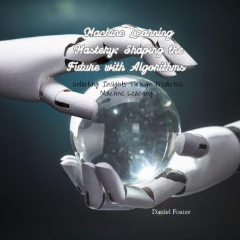 Machine Learning Mastery: Shaping the Future with Algorithms: Unlocking Insights Through Predictive Machine Learning