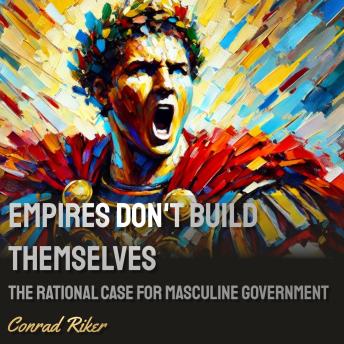 Empires Don’t Build Themselves: The Rational Case for Masculine Governance