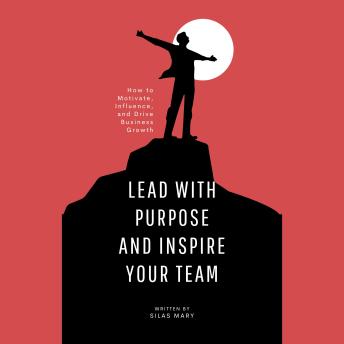 Lead with Purpose and Inspire Your Team: How to Motivate, Influence, and Drive Business Growth