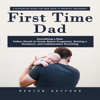 First Time Dad: A Supportive Guide for New Dads to Navigate Pregnancy (Everything a New Father Needs to Know About Pregnancy, Raising a Newborn, and Collaborative Parenting)