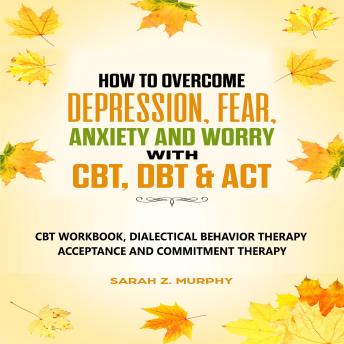 How to Overcome Depression, Fear, Anxiety, and Worry with CBT, DBT, & ACT: CBT Workbook, Dialectical Behavior Therapy, Acceptance and Commitmet Therapy