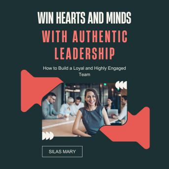 Win Hearts and Minds with Authentic Leadership: How to Build a Loyal and Highly Engaged Team