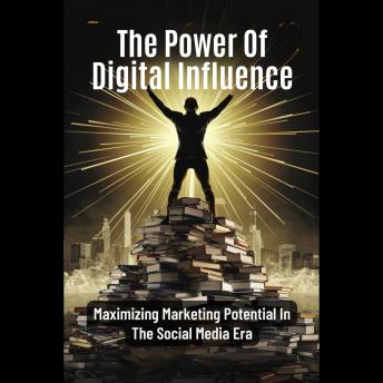 The Power Of Digital Influence: Maximizing Marketing Potential In The Social Media Era
