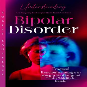 Bipolar Disorder: Understanding and Navigating Two Complex Mental Health Conditions (Practical Exercises and Strategies for Managing Mood Swings and Thriving With Bipolar Disorder)