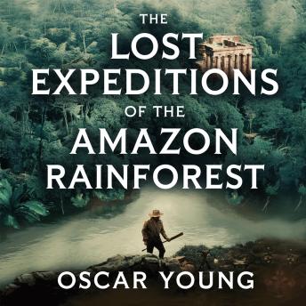 The Lost Expeditions of the Amazon Rainforest: The True Stories of Exploration, Survival, and Mystery in the Heart of the Jungle