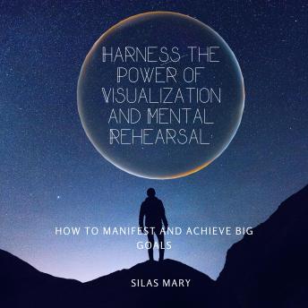 Harness the Power of Visualization and Mental Rehearsal: How to Manifest and Achieve Big Goals