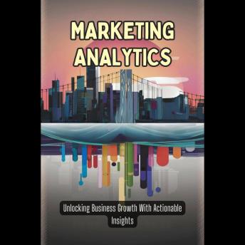 Marketing Analytics: Unlocking Business Growth With Actionable Insights