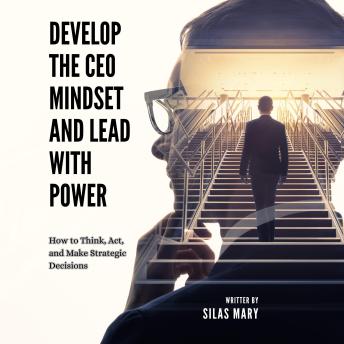 Develop the CEO Mindset and Lead with Power: How to Think, Act, and Make Strategic Decisions