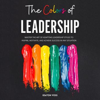 The Colors of Leadership: Master The Art Of Adapting Leadership Styles To Inspire, Motivate, And Achieve Success In Any Situation