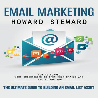Email Marketing: The Ultimate Guide to Building an Email List Asset (How to Compel Your Subscribers to Open Your Emails and Take Action Now)
