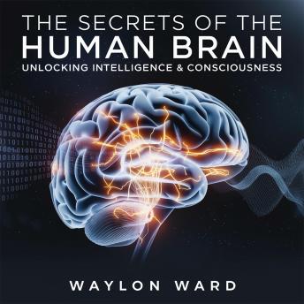 The Secrets of the Human Brain – Unlocking Intelligence & Consciousness: How Neuroscience is Decoding the Mind and the Future of Human Intelligence