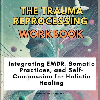 The Trauma Reprocessing Workbook: Integrating EMDR, Somatic Practices, and Self-Compassion for Holistic Healing
