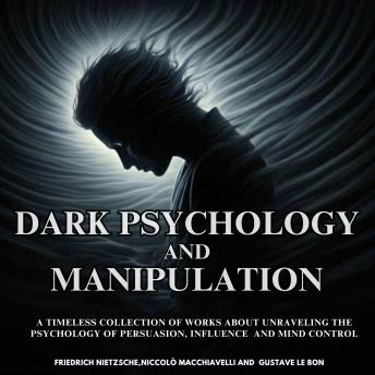 Dark Psychology and Manipulation: A Timeless Collection of works about unraveling the Psychology of Persuasion, Influence and Mind Control