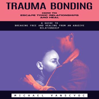 Trauma Bonding: How to Escape Toxic Relationships and Heal (A Guide to Breaking Free and Healing From an Abusive Relationship)