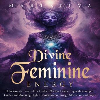 Divine Feminine Energy: Unlocking the Power of the Goddess Within, Connecting with Your Spirit Guides, and Accessing Higher Consciousness through Meditation and Prayer