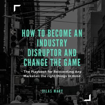 How to Become an Industry Disruptor and Change the Game: The Playbook for Reinventing Any Market