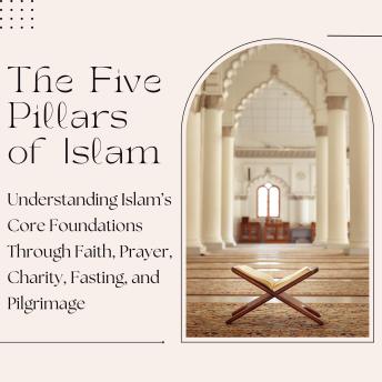 The Five Pillars of Islam: Understanding Islam’s Core Foundations Through Faith, Prayer, Charity, Fasting, and Pilgrimage
