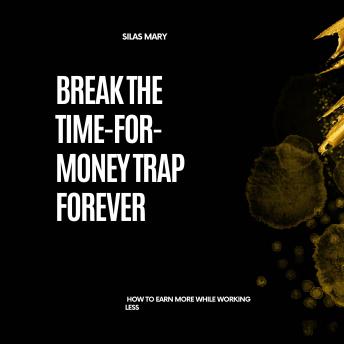 Break the Time-for-Money Trap Forever: How to Earn More While Working Less