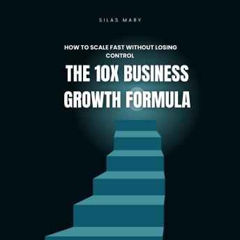 The 10X Business Growth Formula: How to Scale Fast Without Losing Control