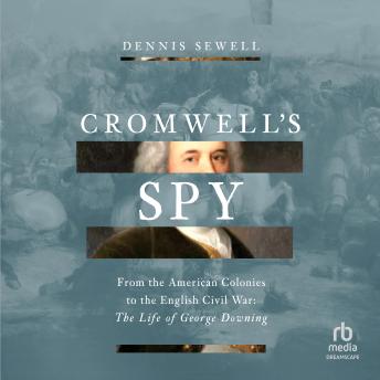 Cromwell's Spy: From the American Colonies to the English Civil War: The Life of George Downing