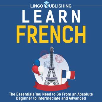 Learn French: The Essentials You Need to Go From an Absolute Beginner to Intermediate and Advanced