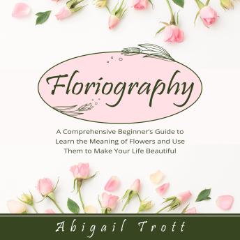 FLORIOGRAPHY: A Comprehensive Beginner’s Guide to Learn the Meaning of Flowers and Use Them to Make Your Life Beautiful