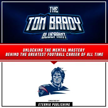 The Tom Brady Blueprint: Unlocking The Mental Mastery Behind The Greatest Football Career Of All Time