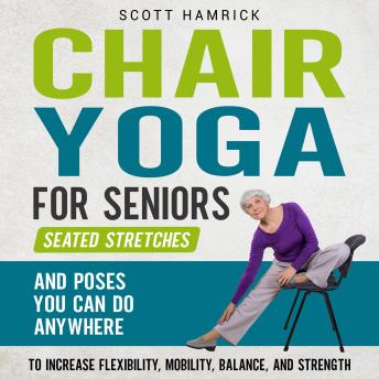 Chair Yoga for Seniors: Seated Stretches and Poses You Can Do Anywhere to Increase Flexibility, Mobility, Balance, and Strength