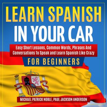 Download LEARN SPANISH IN YOUR CAR FOR BEGINNERS: Easy Short Lessons, Common Words, Phrases And Conversations To Speak and Learn Spanish Like Crazy. by Michael Patrick Noble, Paul Jackson Anderson
