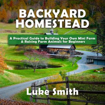 Backyard Homestead: A Practical Guide to Building Your Own Mini Farm & Raising Farm Animals for Beginners