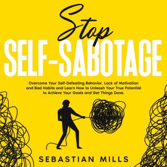 Stop Self-Sabotage: Overcome Your Self-Defeating Behavior, Lack of Motivation and Bad Habits and Learn How to Unleash Your True Potential to Achieve Your Goals and Get Things Done.