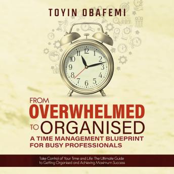 FROM OVERWHELMED TO ORGANISED: A TIME MANAGEMENT BLUEPRINT FOR BUSY PROFESSIONALS: Take Control of Your Time and Your Life: The Ultimate Guide to Getting Organised and Achieving Maximum Success