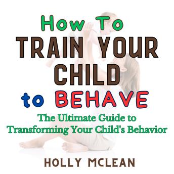 How to Train Your Child to Behave: The Ultimate Guide to Transforming Your Child's Behavior