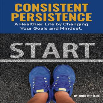 Consistent Persistence: A Healthier Life by Changing Your Goals and Mindset