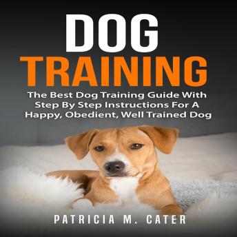 Dog Training: The Best Dog Training Guide With Step By Step Instructions For A Happy, Obedient, Well Trained Dog