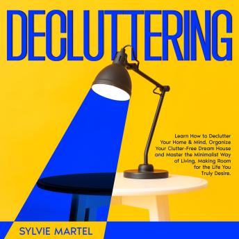 Decluttering: Learn How to Declutter Your Home & Mind, Organize Your Clutter-Free Dream House and Master the Minimalist Way of Living, Making Room for the Life You Truly Desire.