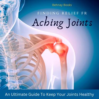 Finding Relief From Aching Joints: An Ultimate Guide To Keep Your Joints Healthy