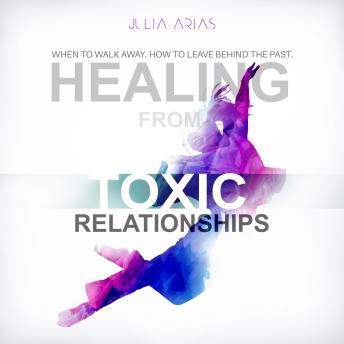 HEALING FROM TOXIC RELATIONSHIPS: WHEN TO WALK AWAY. HOW TO LEAVE BEHIND THE PAST.