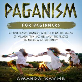 Paganism For Beginners: A Comprehensive Beginner’s Guide to Learn the Realms of Paganism from A-Z and Apply the Practice of Nature-based Spirituality