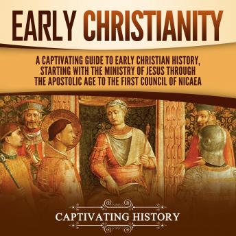 Early Christianity: A Captivating Guide to Early Christian History, Starting with the Ministry of Jesus through the Apostolic Age to the First Council of Nicaea