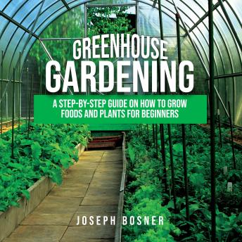 Greenhouse Gardening: A Step-By-Step Guide on How to Grow Foods and Plants for Beginners