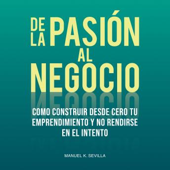 De La Pasión Al Negocio: Cómo Construir Desde Cero Tu Emprendimiento Y No Rendirse En El Intento