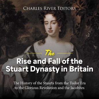The Rise and Fall of the Stuart Dynasty in Britain: The History of the Stuarts from the Tudor Era to the Glorious Revolution and the Jacobites