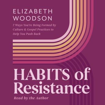 Habits of Resistance: 7 Ways You're Being Formed By Culture and Gospel Practices to Help You Push Back