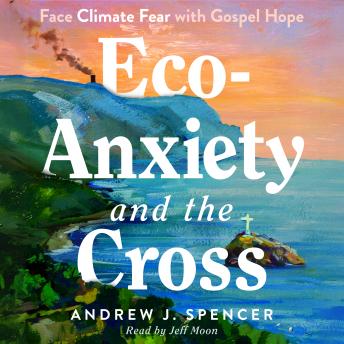Eco-Anxiety and the Cross: Face Climate Fear with Gospel Hope