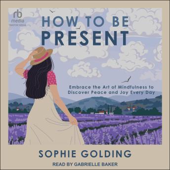 How to Be Present: Embrace the Art of Mindfulness to Discover Peace and Joy Every Day