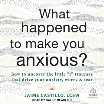 What Happened to Make You Anxious?: How to Uncover the Little 't' Traumas that Drive Your Anxiety, Worry, and Fear