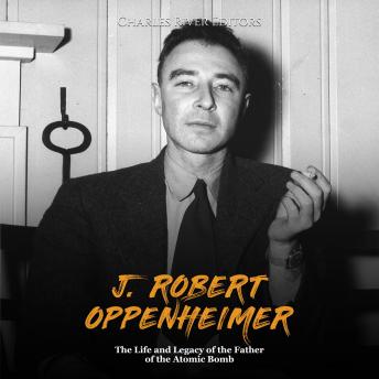 J. Robert Oppenheimer: The Life and Legacy of the Father of the Atomic Bomb